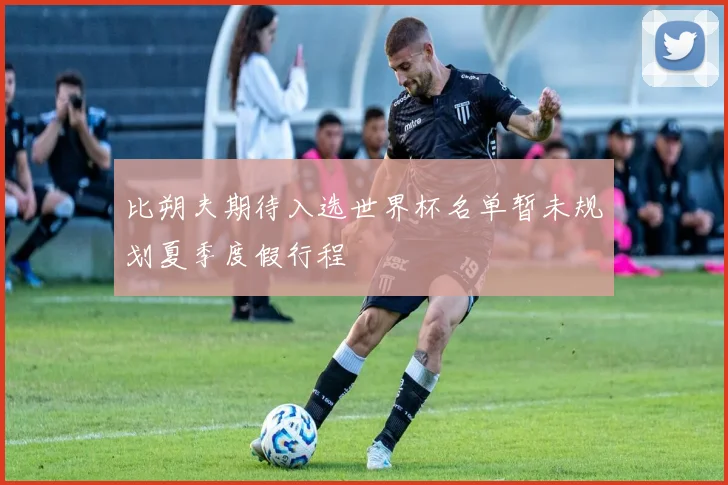 比朔夫期待入选世界杯名单暂未规划夏季度假行程
