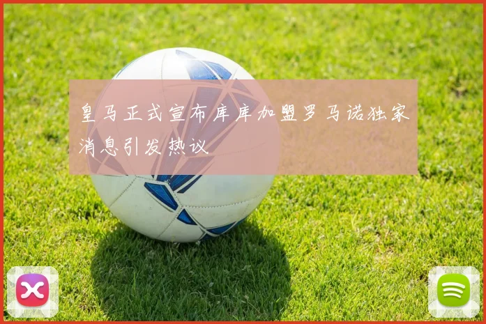 皇马正式宣布库库加盟罗马诺独家消息引发热议