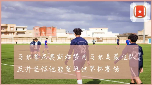 马尔基尼奥斯称赞内马尔是最佳队友并坚信他能重返世界杯赛场