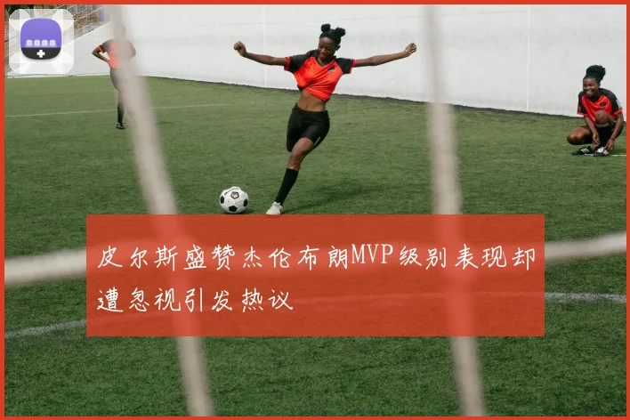 皮尔斯盛赞杰伦布朗MVP级别表现却遭忽视引发热议