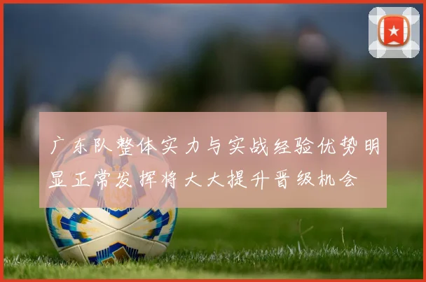 广东队整体实力与实战经验优势明显正常发挥将大大提升晋级机会