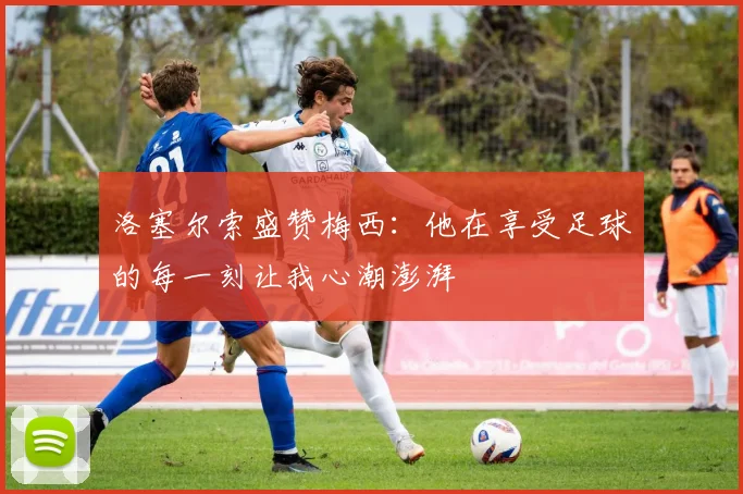洛塞尔索盛赞梅西：他在享受足球的每一刻让我心潮澎湃