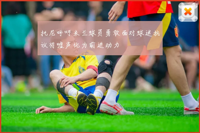 托尼呼吁米兰球员勇敢面对球迷抗议将嘘声化为前进动力