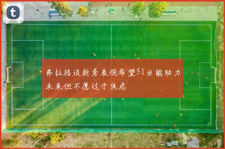 弗拉格谈新秀表现希望51分能助力未来但不愿过于焦虑