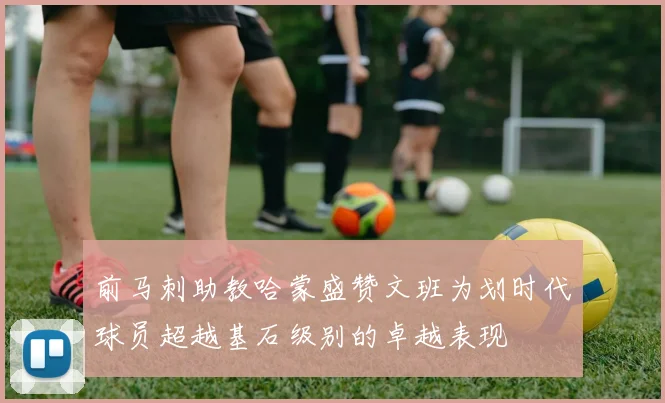 前马刺助教哈蒙盛赞文班为划时代球员超越基石级别的卓越表现