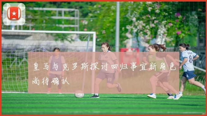 皇马与克罗斯探讨回归事宜新角色尚待确认