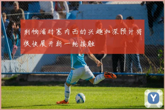 利物浦对塞内西的兴趣加深预计将很快展开新一轮接触