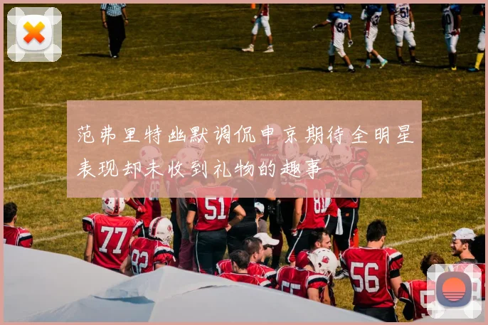 范弗里特幽默调侃申京期待全明星表现却未收到礼物的趣事