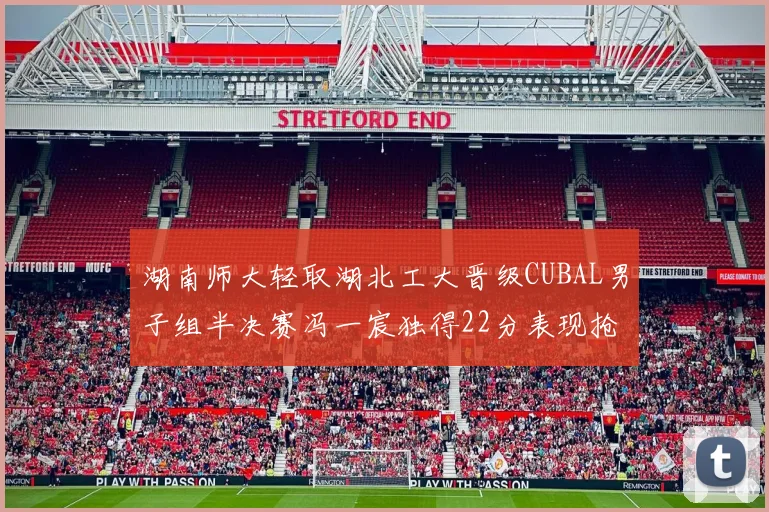 湖南师大轻取湖北工大晋级CUBAL男子组半决赛冯一宸独得22分表现抢眼
