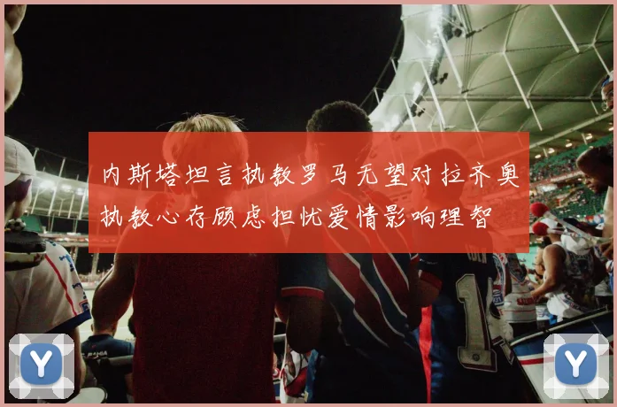 内斯塔坦言执教罗马无望对拉齐奥执教心存顾虑担忧爱情影响理智