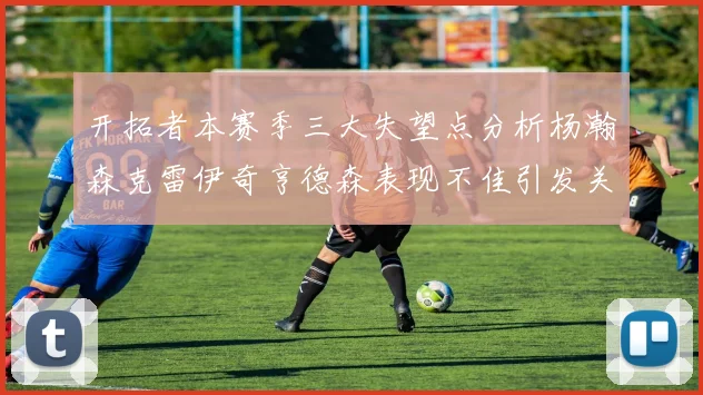 开拓者本赛季三大失望点分析杨瀚森克雷伊奇亨德森表现不佳引发关注