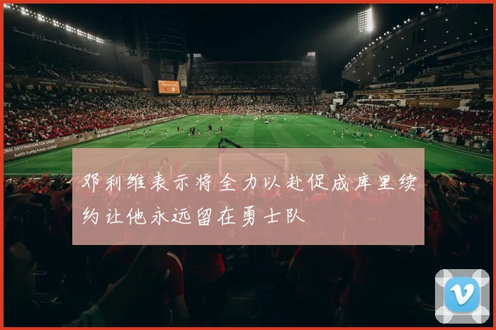 邓利维表示将全力以赴促成库里续约让他永远留在勇士队