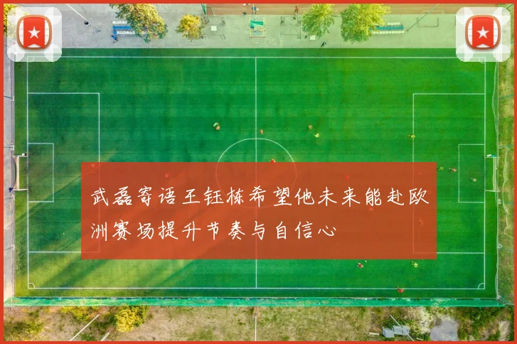 武磊寄语王钰栋希望他未来能赴欧洲赛场提升节奏与自信心