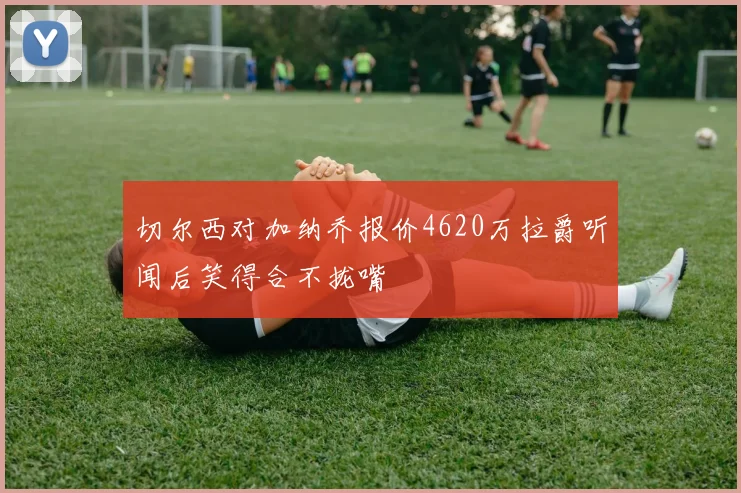 切尔西对加纳乔报价4620万拉爵听闻后笑得合不拢嘴