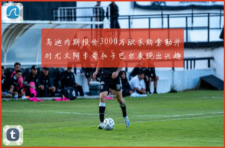 乌迪内斯报价3000万欧求购索勒并对尤文阿季奇和卡巴尔表现出兴趣