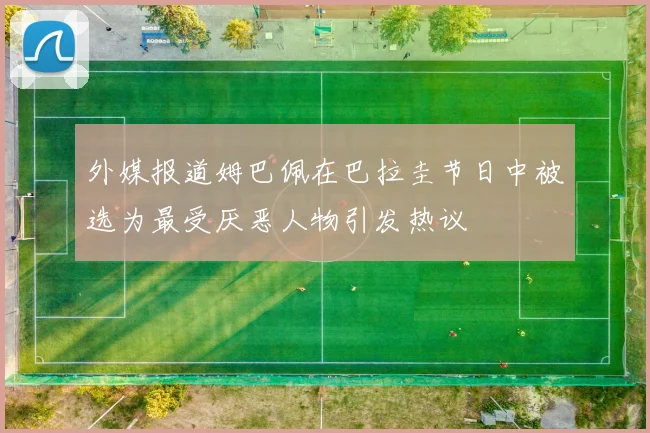 外媒报道姆巴佩在巴拉圭节日中被选为最受厌恶人物引发热议