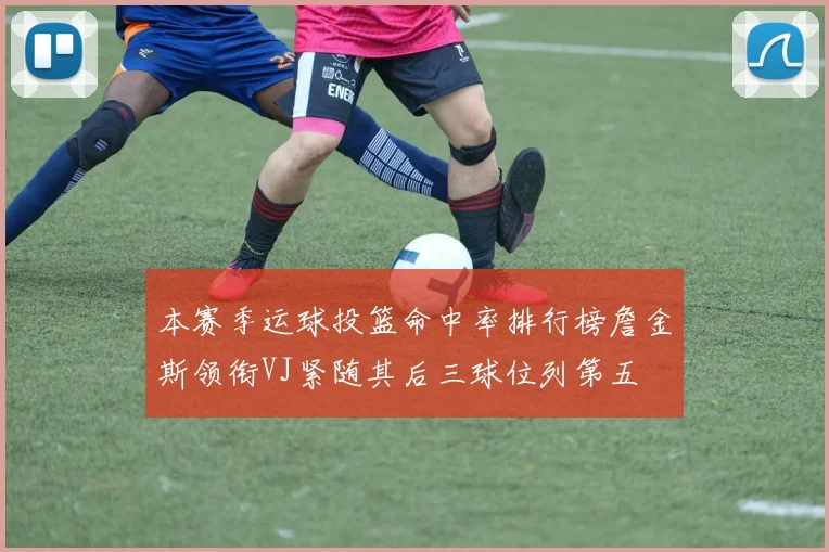 本赛季运球投篮命中率排行榜詹金斯领衔VJ紧随其后三球位列第五