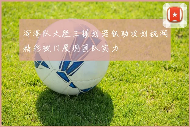 海港队大胜三镇刘若钒助攻刘祝润精彩破门展现团队实力