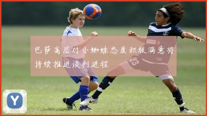 巴萨高层对小蜘蛛态度积极满意将持续推进谈判进程