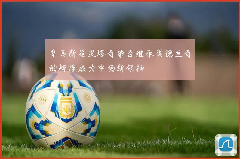 皇马新星皮塔奇能否继承莫德里奇的辉煌成为中场新领袖