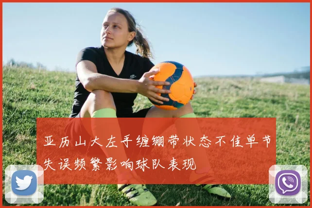 亚历山大左手缠绷带状态不佳单节失误频繁影响球队表现